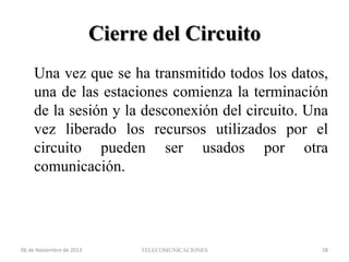 Cierre del Circuito
Una vez que se ha transmitido todos los datos,
una de las estaciones comienza la terminación
de la sesión y la desconexión del circuito. Una
vez liberado los recursos utilizados por el
circuito pueden ser usados por otra
comunicación.

06 de Noviembre de 2013

TELECOMUNICACIONES

28

 