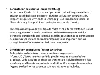 • Conmutación de circuitos (circuit switching)
La conmutación de circuitos es un tipo de comunicación que establece o
crea un canal dedicado (o circuito) durante la duración de una sesión.
Después de que es terminada la sesión (e.g. una llamada telefónica) se
libera el canal y éste podrá ser usado por otro par de usuarios.
El ejemplo más típico de este tipo de redes es el sistema telefónico la cual
enlaza segmentos de cable para crear un circuito o trayectoria única
durante la duración de una llamada o sesión. Los sistemas de conmutación
de circuItos son ideales para comunicaciones que requieren que los
datos/información sean transmitidos en tiempo real.
• Conmutación de paquetes (packet switching)
En los sistemas basados en conmutación de paquetes, la
información/datos a ser transmitida previamente es ensamblada en
paquetes. Cada paquete es entonces transmitido individualmente y éste
puede seguir diferentes rutas hacia su destino. Una vez que los paquetes
llegan a su destino, los paquetes son otra vez re-ensamblados.

 