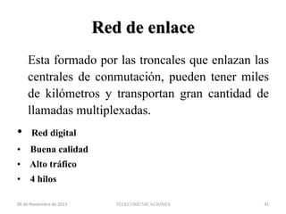 Red de enlace
Esta formado por las troncales que enlazan las
centrales de conmutación, pueden tener miles
de kilómetros y transportan gran cantidad de
llamadas multiplexadas.

•

Red digital

•

Buena calidad

• Alto tráfico
•

4 hilos

06 de Noviembre de 2013

TELECOMUNICACIONES

31

 