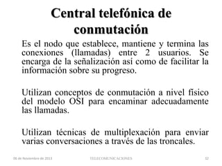 Central telefónica de
conmutación
Es el nodo que establece, mantiene y termina las
conexiones (llamadas) entre 2 usuarios. Se
encarga de la señalización así como de facilitar la
información sobre su progreso.

Utilizan conceptos de conmutación a nivel físico
del modelo OSI para encaminar adecuadamente
las llamadas.
Utilizan técnicas de multiplexación para enviar
varias conversaciones a través de las troncales.
06 de Noviembre de 2013

TELECOMUNICACIONES

32

 