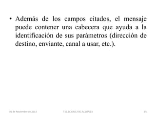 • Además de los campos citados, el mensaje
puede contener una cabecera que ayuda a la
identificación de sus parámetros (dirección de
destino, enviante, canal a usar, etc.).

06 de Noviembre de 2013

TELECOMUNICACIONES

35

 
