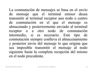 La conmutación de mensajes se basa en el envío
de mensaje que el terminal emisor desea
transmitir al terminal receptor aun nodo o centro
de conmutación en el que el mensaje es
almacenado y posteriormente enviado al terminal
receptor o a otro nodo de conmutación
intermedio, si es necesario. Este tipo de
conmutación siempre conlleva el almacenamiento
y posterior envío del mensaje lo que origina que
sea imposible transmitir el mensaje al nodo
siguiente hasta la completa recepción del mismo
en el nodo precedente.
06 de Noviembre de 2013

TELECOMUNICACIONES

36

 