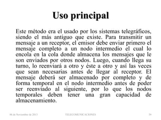 Uso principal
Este método era el usado por los sistemas telegráficos,
siendo el más antiguo que existe. Para transmitir un
mensaje a un receptor, el emisor debe enviar primero el
mensaje completo a un nodo intermedio el cual lo
encola en la cola donde almacena los mensajes que le
son enviados por otros nodos. Luego, cuando llega su
turno, lo reenviará a otro y éste a otro y así las veces
que sean necesarias antes de llegar al receptor. El
mensaje deberá ser almacenado por completo y de
forma temporal en el nodo intermedio antes de poder
ser reenviado al siguiente, por lo que los nodos
temporales deben tener una gran capacidad de
almacenamiento.
06 de Noviembre de 2013

TELECOMUNICACIONES

39

 