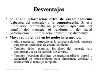 Desventajas
• Se añade información extra de encaminamiento
(cabecera del mensaje) a la comunicación. Si esta
información representa un porcentaje apreciable del
tamaño del mensaje el rendimiento del canal
(información útil/información transmitida) disminuye.
• Mayor complejidad en los nodos intermedios:
– Ahora necesitan inspeccionar la cabecera de cada mensaje
para tomar decisiones de encaminamiento.
– También deben examinar los datos del mensaje para
comprobar que se ha recibido sin errores.
– También necesitan disponer de memoria (discos duros) y
capacidad de procesamiento para almacenar, verificar y
retransmitir el mensaje completo.
06 de Noviembre de 2013

TELECOMUNICACIONES

41

 