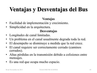 Ventajas y Desventajas del Bus
•
•
•
•
•
•
•
•

Ventajas
Facilidad de implementación y crecimiento.
Simplicidad en la arquitectura.
Desventajas
Longitudes de canal limitadas.
Un problema en el canal usualmente degrada toda la red.
El desempeño se disminuye a medida que la red crece.
El canal requiere ser correctamente cerrado (caminos
cerrados).
Altas pérdidas en la transmisión debido a colisiones entre
mensajes.
Es una red que ocupa mucho espacio.

06 de Noviembre de 2013

TELECOMUNICACIONES

45

 
