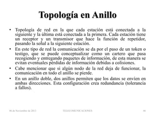 Topología en Anillo
• Topología de red en la que cada estación está conectada a la
siguiente y la última está conectada a la primera. Cada estación tiene
un receptor y un transmisor que hace la función de repetidor,
pasando la señal a la siguiente estación.
• En este tipo de red la comunicación se da por el paso de un token o
testigo, que se puede conceptualizar como un cartero que pasa
recogiendo y entregando paquetes de información, de esta manera se
evitan eventuales pérdidas de información debidas a colisiones.
• Cabe mencionar que si algún nodo de la red deja de funcionar, la
comunicación en todo el anillo se pierde.
• En un anillo doble, dos anillos permiten que los datos se envíen en
ambas direcciones. Esta configuración crea redundancia (tolerancia
a fallos).

06 de Noviembre de 2013

TELECOMUNICACIONES

46

 
