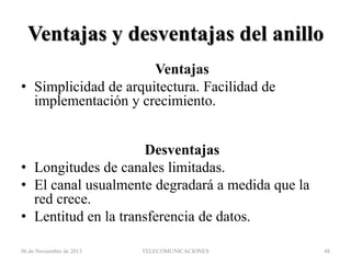Ventajas y desventajas del anillo
Ventajas
• Simplicidad de arquitectura. Facilidad de
implementación y crecimiento.

Desventajas
• Longitudes de canales limitadas.
• El canal usualmente degradará a medida que la
red crece.
• Lentitud en la transferencia de datos.
06 de Noviembre de 2013

TELECOMUNICACIONES

48

 