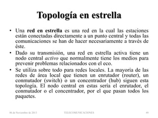 Topología en estrella
• Una red en estrella es una red en la cual las estaciones
están conectadas directamente a un punto central y todas las
comunicaciones se han de hacer necesariamente a través de
éste.
• Dado su transmisión, una red en estrella activa tiene un
nodo central activo que normalmente tiene los medios para
prevenir problemas relacionados con el eco.
• Se utiliza sobre todo para redes locales. La mayoría de las
redes de área local que tienen un enrutador (router), un
conmutador (switch) o un concentrador (hub) siguen esta
topología. El nodo central en estas sería el enrutador, el
conmutador o el concentrador, por el que pasan todos los
paquetes.
06 de Noviembre de 2013

TELECOMUNICACIONES

49

 