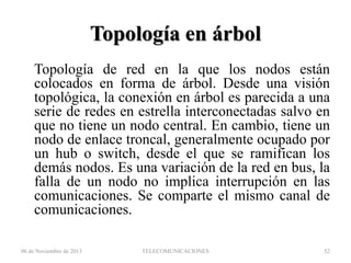 Topología en árbol
Topología de red en la que los nodos están
colocados en forma de árbol. Desde una visión
topológica, la conexión en árbol es parecida a una
serie de redes en estrella interconectadas salvo en
que no tiene un nodo central. En cambio, tiene un
nodo de enlace troncal, generalmente ocupado por
un hub o switch, desde el que se ramifican los
demás nodos. Es una variación de la red en bus, la
falla de un nodo no implica interrupción en las
comunicaciones. Se comparte el mismo canal de
comunicaciones.
06 de Noviembre de 2013

TELECOMUNICACIONES

52

 