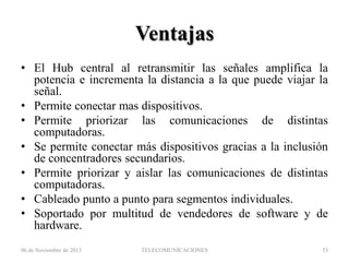 Ventajas
• El Hub central al retransmitir las señales amplifica la
potencia e incrementa la distancia a la que puede viajar la
señal.
• Permite conectar mas dispositivos.
• Permite priorizar las comunicaciones de distintas
computadoras.
• Se permite conectar más dispositivos gracias a la inclusión
de concentradores secundarios.
• Permite priorizar y aislar las comunicaciones de distintas
computadoras.
• Cableado punto a punto para segmentos individuales.
• Soportado por multitud de vendedores de software y de
hardware.
06 de Noviembre de 2013

TELECOMUNICACIONES

53

 