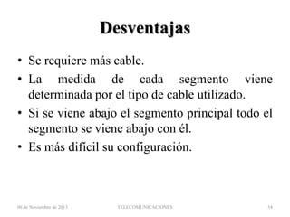 Desventajas
• Se requiere más cable.
• La medida de cada segmento viene
determinada por el tipo de cable utilizado.
• Si se viene abajo el segmento principal todo el
segmento se viene abajo con él.
• Es más difícil su configuración.

06 de Noviembre de 2013

TELECOMUNICACIONES

54

 