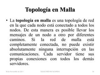 Topología en Malla
• La topología en malla es una topología de red
en la que cada nodo está conectado a todos los
nodos. De esta manera es posible llevar los
mensajes de un nodo a otro por diferentes
caminos. Si la red de malla está
completamente conectada, no puede existir
absolutamente ninguna interrupción en las
comunicaciones. Cada servidor tiene sus
propias conexiones con todos los demás
servidores.
06 de Noviembre de 2013

TELECOMUNICACIONES

56

 
