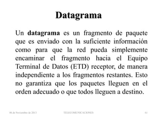 Datagrama
Un datagrama es un fragmento de paquete
que es enviado con la suficiente información
como para que la red pueda simplemente
encaminar el fragmento hacia el Equipo
Terminal de Datos (ETD) receptor, de manera
independiente a los fragmentos restantes. Esto
no garantiza que los paquetes lleguen en el
orden adecuado o que todos lleguen a destino.
06 de Noviembre de 2013

TELECOMUNICACIONES

61

 