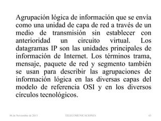 Agrupación lógica de información que se envía
como una unidad de capa de red a través de un
medio de transmisión sin establecer con
anterioridad un circuito virtual. Los
datagramas IP son las unidades principales de
información de Internet. Los términos trama,
mensaje, paquete de red y segmento también
se usan para describir las agrupaciones de
información lógica en las diversas capas del
modelo de referencia OSI y en los diversos
círculos tecnológicos.
06 de Noviembre de 2013

TELECOMUNICACIONES

63

 