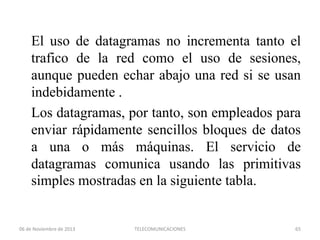 El uso de datagramas no incrementa tanto el
trafico de la red como el uso de sesiones,
aunque pueden echar abajo una red si se usan
indebidamente .
Los datagramas, por tanto, son empleados para
enviar rápidamente sencillos bloques de datos
a una o más máquinas. El servicio de
datagramas comunica usando las primitivas
simples mostradas en la siguiente tabla.

06 de Noviembre de 2013

TELECOMUNICACIONES

65

 