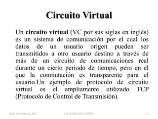 Circuito Virtual
Un circuito virtual (VC por sus siglas en inglés)
es un sistema de comunicación por el cual los
datos de un usuario origen pueden ser
transmitidos a otro usuario destino a través de
más de un circuito de comunicaciones real
durante un cierto periodo de tiempo, pero en el
que la conmutación es transparente para el
usuario.Un ejemplo de protocolo de circuito
virtual es el ampliamente utilizado TCP
(Protocolo de Control de Transmisión).
06 de Noviembre de 2013

TELECOMUNICACIONES

67

 