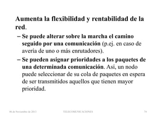 Aumenta la flexibilidad y rentabilidad de la
red.
– Se puede alterar sobre la marcha el camino
seguido por una comunicación (p.ej. en caso de
avería de uno o más enrutadores).
– Se pueden asignar prioridades a los paquetes de
una determinada comunicación. Así, un nodo
puede seleccionar de su cola de paquetes en espera
de ser transmitidos aquellos que tienen mayor
prioridad.

06 de Noviembre de 2013

TELECOMUNICACIONES

74

 