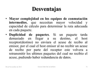 Desventajas
• Mayor complejidad en los equipos de conmutación
intermedios, que necesitan mayor velocidad y
capacidad de cálculo para determinar la ruta adecuada
en cada paquete.
• Duplicidad de paquetes. Si un paquete tarda
demasiado en llegar a su destino, el host
receptor(destino) no enviara el acuse de recibo al
emisor, por el cual el host emisor al no recibir un acuse
de recibo por parte del receptor este volvera a
retransmitir los ultimos paquetes del cual no recibio el
acuse, pudiendo haber redundancia de datos.
06 de Noviembre de 2013

TELECOMUNICACIONES

75

 