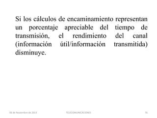 Si los cálculos de encaminamiento representan
un porcentaje apreciable del tiempo de
transmisión, el rendimiento del canal
(información útil/información transmitida)
disminuye.

06 de Noviembre de 2013

TELECOMUNICACIONES

76

 