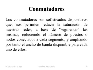 Conmutadores
Los conmutadores son sofisticados dispositivos
que, nos permiten reducir la saturación de
nuestras redes, a base de "segmentar" las
mismas, reduciendo el número de puestos o
nodos conectados a cada segmento, y ampliando
por tanto el ancho de banda disponible para cada
uno de ellos.

06 de Noviembre de 2013

TELECOMUNICACIONES

78

 
