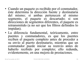 • Cuando un paquete es recibido por el conmutador,
éste determina la dirección fuente y destinataria
del mismo; si ambas pertenecen al mismo
segmento, el paquete es descartado; si son
direcciones de segmentos diferentes, el paquete es
retransmitido (a no ser que los filtros definidos lo
impidan).
• La diferencia fundamental, teóricamente, entre
puentes y conmutadores, es que los puentes
reciben el paquete completo antes de proceder a
su envío al puerto destinatario, mientras que un
conmutador puede iniciar su reenvío antes de
haberlo recibido por completo; ello redunda,
evidentemente, en una mejora de prestaciones.
06 de Noviembre de 2013

TELECOMUNICACIONES

80

 