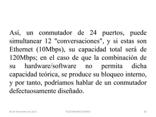 Así, un conmutador de 24 puertos, puede
simultanear 12 "conversaciones", y si estas son
Ethernet (10Mbps), su capacidad total será de
120Mbps; en el caso de que la combinación de
su hardware/software no permita dicha
capacidad teórica, se produce su bloqueo interno,
y por tanto, podríamos hablar de un conmutador
defectuosamente diseñado.
06 de Noviembre de 2013

TELECOMUNICACIONES

82

 