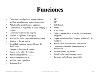 Funciones
•
•
•
•
•
•
•
•
•
•
•
•
•
•
•

Determinar que el paquete ha sido recibido.
Verificar que el paquete no contiene errores.
Actualizar las estadísticas de recepción.
Determinar si el paquete ha de sufrir bridging o
routing.
Determinar el destino del paquete.
Ejecutar el algoritmo de bridging.
Verificar las tablas y aprender las direcciones.
Realizar el filtrado lógico.
Seguridad: grupos de trabajo, bloqueo de
direcciones, ...
Ejecutar el algoritmo de routing.
Buscar en las tablas de routing.
Actualizar la cabecera MAC.
Actualizar la cabecera IP.
Verificar casos especiales.
Spanning-Tree.

06 de Noviembre de 2013

•
•
•
•
•
•
•

•
•
•
•
•

ARP.
RIP.
TCP/Telnet.
SNMP.
ICMP PING.
Guiar el paquete hacia la interfaz de transmisión
apropiada.
Proporcionar los buffers "limpios" a la interfaz de
recepción.
Actualizar las estadísticas de transmisión.
Determinar cuando ha sido completada la
transmisión.
Verificar que no hay errores.
Actualizar las estadísticas de errores.
Reclamar los buffers de transmisión.

TELECOMUNICACIONES

83

 