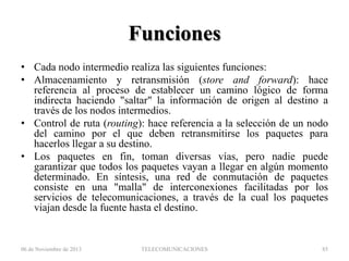 Funciones
• Cada nodo intermedio realiza las siguientes funciones:
• Almacenamiento y retransmisión (store and forward): hace
referencia al proceso de establecer un camino lógico de forma
indirecta haciendo "saltar" la información de origen al destino a
través de los nodos intermedios.
• Control de ruta (routing): hace referencia a la selección de un nodo
del camino por el que deben retransmitirse los paquetes para
hacerlos llegar a su destino.
• Los paquetes en fin, toman diversas vías, pero nadie puede
garantizar que todos los paquetes vayan a llegar en algún momento
determinado. En síntesis, una red de conmutación de paquetes
consiste en una "malla" de interconexiones facilitadas por los
servicios de telecomunicaciones, a través de la cual los paquetes
viajan desde la fuente hasta el destino.

06 de Noviembre de 2013

TELECOMUNICACIONES

85

 