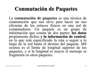 Conmutación de Paquetes
La conmutación de paquetes es una técnica de
conmutación que nos sirve para hacer un uso
eficiente de los enlaces físicos en una red de
computadoras. Un paquete es un grupo de
información que consta de dos partes: los datos
propiamente dichos y la información de control,
en la que está especificado la ruta a seguir a lo
largo de la red hasta el destino del paquete. Mil
octetos es el límite de longitud superior de los
paquetes, y si la longitud es mayor el mensaje se
fragmenta en otros paquetes.
06 de Noviembre de 2013

TELECOMUNICACIONES

86

 