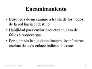 Encaminamiento
• Búsqueda de un camino a través de los nodos
de la red hacia el destino.
• Habilidad para enviar paquetes en caso de
fallos y sobrecargas.
• Por ejemplo la siguiente imagen, los números
encima de cada enlace indican su coste.

06 de Noviembre de 2013

TELECOMUNICACIONES

91

 