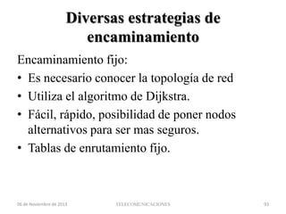 Diversas estrategias de
encaminamiento
Encaminamiento fijo:
• Es necesario conocer la topología de red
• Utiliza el algoritmo de Dijkstra.
• Fácil, rápido, posibilidad de poner nodos
alternativos para ser mas seguros.
• Tablas de enrutamiento fijo.

06 de Noviembre de 2013

TELECOMUNICACIONES

93

 