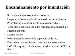 Encaminamiento por inundación
• Se prueban todos los caminos: robustez.
Un paquete habrá usado el camino de menor distancia:
• Prioridades y establecimiento de circuito virtual.
• Todos los nodos son visitados (propaga información de
encaminamiento)
• Mucho tráfico.
• No es necesario conocer la topología de la red.
• Para evitar retransmisiones, que cada nodo recuerde el
• “id” del paquete, o incluir un contador de saltos (TTL en
IP).
06 de Noviembre de 2013

TELECOMUNICACIONES

94

 