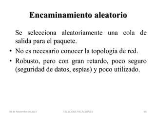 Encaminamiento aleatorio
Se selecciona aleatoriamente una cola de
salida para el paquete.
• No es necesario conocer la topología de red.
• Robusto, pero con gran retardo, poco seguro
(seguridad de datos, espías) y poco utilizado.

06 de Noviembre de 2013

TELECOMUNICACIONES

95

 