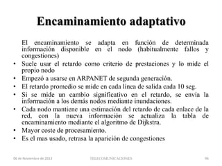 Encaminamiento adaptativo

•
•
•
•
•

•
•

El encaminamiento se adapta en función de determinada
información disponible en el nodo (habitualmente fallos y
congestiones)
Suele usar el retardo como criterio de prestaciones y lo mide el
propio nodo
Empezó a usarse en ARPANET de segunda generación.
El retardo promedio se mide en cada línea de salida cada 10 seg.
Si se mide un cambio significativo en el retardo, se envía la
información a los demás nodos mediante inundaciones.
Cada nodo mantiene una estimación del retardo de cada enlace de la
red, con la nueva información se actualiza la tabla de
encaminamiento mediante el algoritmo de Dijkstra.
Mayor coste de procesamiento.
Es el mas usado, retrasa la aparición de congestiones

06 de Noviembre de 2013

TELECOMUNICACIONES

96

 