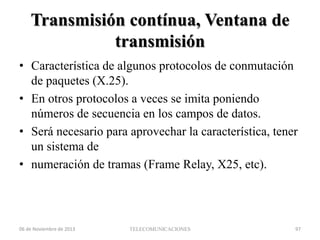Transmisión contínua, Ventana de
transmisión
• Característica de algunos protocolos de conmutación
de paquetes (X.25).
• En otros protocolos a veces se imita poniendo
números de secuencia en los campos de datos.
• Será necesario para aprovechar la característica, tener
un sistema de
• numeración de tramas (Frame Relay, X25, etc).

06 de Noviembre de 2013

TELECOMUNICACIONES

97

 
