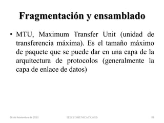 Fragmentación y ensamblado
• MTU, Maximum Transfer Unit (unidad de
transferencia máxima). Es el tamaño máximo
de paquete que se puede dar en una capa de la
arquitectura de protocolos (generalmente la
capa de enlace de datos)

06 de Noviembre de 2013

TELECOMUNICACIONES

99

 