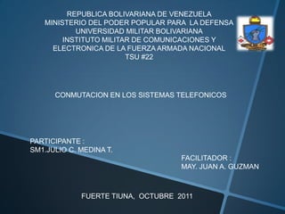 REPUBLICA BOLIVARIANA DE VENEZUELA MINISTERIO DEL PODER POPULAR PARA  LA DEFENSA UNIVERSIDAD MILITAR BOLIVARIANA INSTITUTO MILITAR DE COMUNICACIONES Y ELECTRONICA DE LA FUERZA ARMADA NACIONAL TSU #22 CONMUTACION EN LOS SISTEMAS TELEFONICOS PARTICIPANTE :  SM1.JULIO C. MEDINA T. FACILITADOR :  MAY. JUAN A. GUZMAN FUERTE TIUNA,  OCTUBRE  2011 