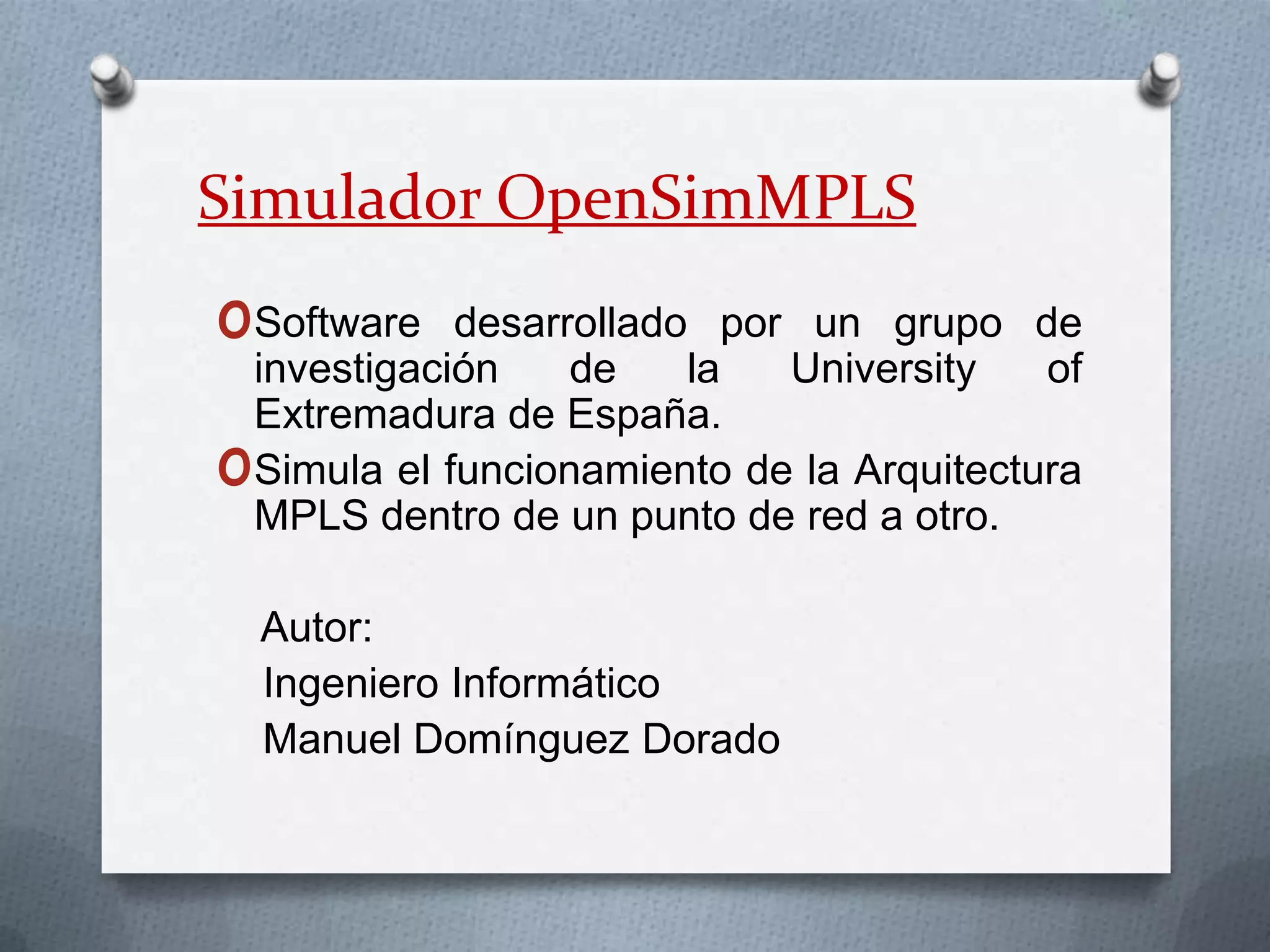 Simulador OpenSimMPLSSoftware desarrollado por un grupo de investigación de la Universityof Extremadura de España.Simula el funcionamiento de la Arquitectura MPLS dentro de un punto de red a otro.    Autor:   Ingeniero Informático    Manuel Domínguez Dorado