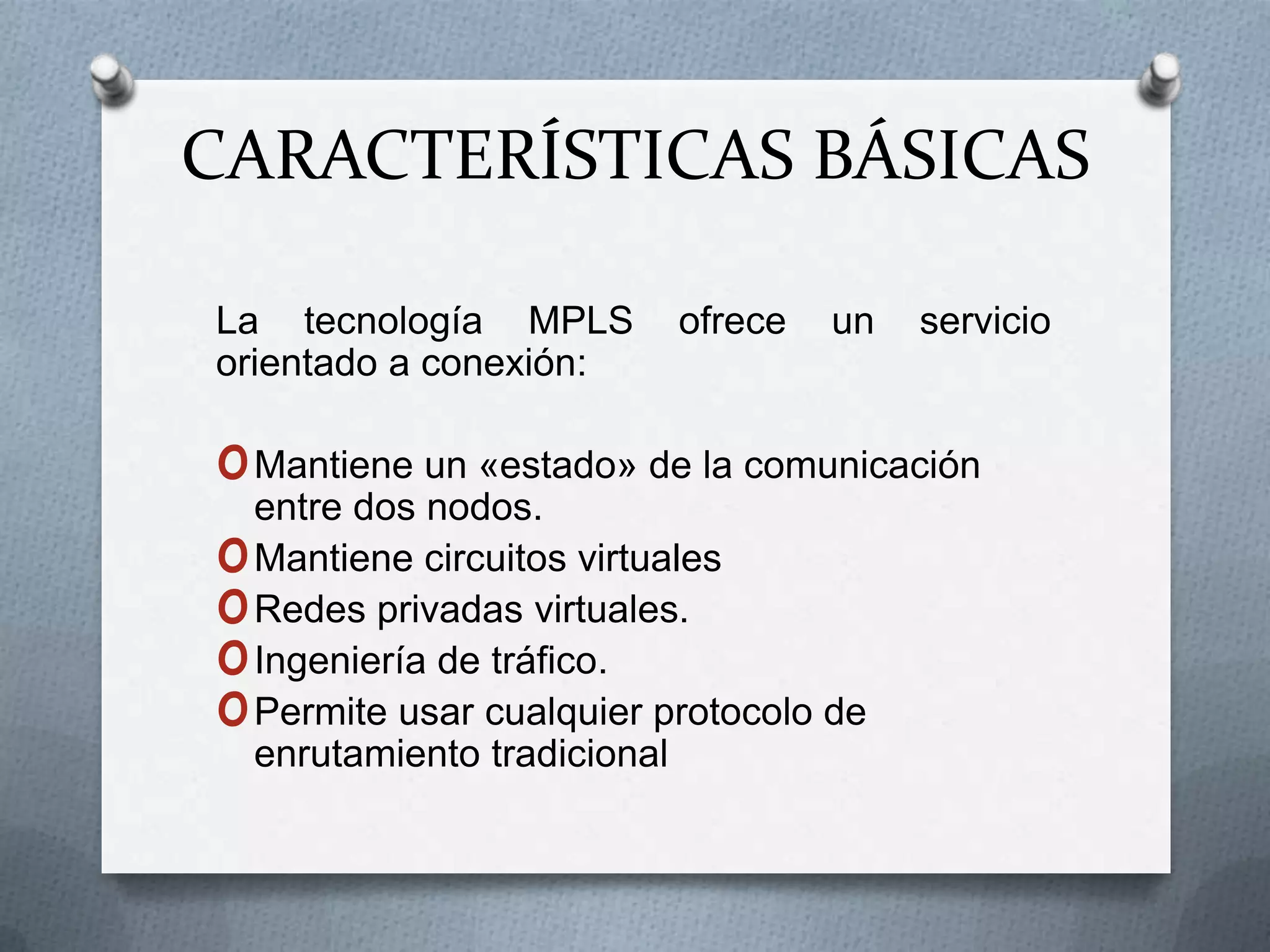CARACTERÍSTICAS BÁSICAS La tecnología MPLS ofrece un servicio orientado a conexión:Mantiene un «estado» de la comunicación entre dos nodos.Mantiene circuitos virtualesRedes privadas virtuales.Ingeniería de tráfico.Permite usar cualquier protocolo de enrutamiento tradicional