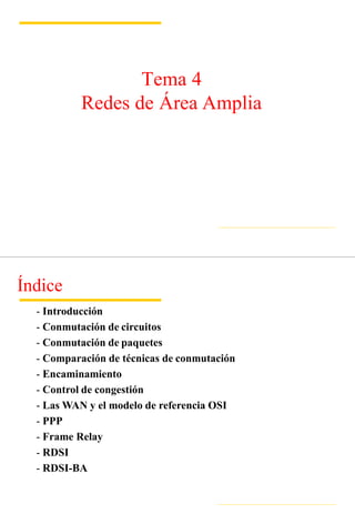 Tema 4
Redes de Área Amplia
Índice
- Introducción
- Conmutación de circuitos
- Conmutación de paquetes
- Comparación de técnicas de conmutación
- Encaminamiento
- Control de congestión
- Las WAN y el modelo de referencia OSI
- PPP
- Frame Relay
- RDSI
- RDSI-BA
 