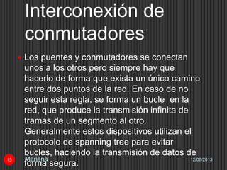 Interconexión de
conmutadores
12/08/2013Mariana13
 Los puentes y conmutadores se conectan
unos a los otros pero siempre hay que
hacerlo de forma que exista un único camino
entre dos puntos de la red. En caso de no
seguir esta regla, se forma un bucle en la
red, que produce la transmisión infinita de
tramas de un segmento al otro.
Generalmente estos dispositivos utilizan el
protocolo de spanning tree para evitar
bucles, haciendo la transmisión de datos de
forma segura.
 