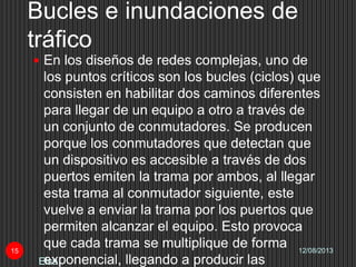 Bucles e inundaciones de
tráfico
12/08/2013
Elsa
15
 En los diseños de redes complejas, uno de
los puntos críticos son los bucles (ciclos) que
consisten en habilitar dos caminos diferentes
para llegar de un equipo a otro a través de
un conjunto de conmutadores. Se producen
porque los conmutadores que detectan que
un dispositivo es accesible a través de dos
puertos emiten la trama por ambos, al llegar
esta trama al conmutador siguiente, este
vuelve a enviar la trama por los puertos que
permiten alcanzar el equipo. Esto provoca
que cada trama se multiplique de forma
exponencial, llegando a producir las
 