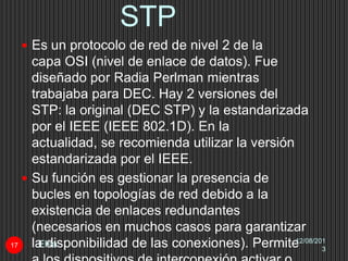 STP
12/08/201
3
Elsa17
 Es un protocolo de red de nivel 2 de la
capa OSI (nivel de enlace de datos). Fue
diseñado por Radia Perlman mientras
trabajaba para DEC. Hay 2 versiones del
STP: la original (DEC STP) y la estandarizada
por el IEEE (IEEE 802.1D). En la
actualidad, se recomienda utilizar la versión
estandarizada por el IEEE.
 Su función es gestionar la presencia de
bucles en topologías de red debido a la
existencia de enlaces redundantes
(necesarios en muchos casos para garantizar
la disponibilidad de las conexiones). Permite
 
