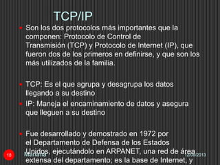 TCP/IP
12/08/2013Mariana18
 Son los dos protocolos más importantes que la
componen: Protocolo de Control de
Transmisión (TCP) y Protocolo de Internet (IP), que
fueron dos de los primeros en definirse, y que son los
más utilizados de la familia.
 TCP: Es el que agrupa y desagrupa los datos
llegando a su destino
 IP: Maneja el encaminamiento de datos y asegura
que lleguen a su destino
 Fue desarrollado y demostrado en 1972 por
el Departamento de Defensa de los Estados
Unidos, ejecutándolo en ARPANET, una red de área
extensa del departamento; es la base de Internet, y
 