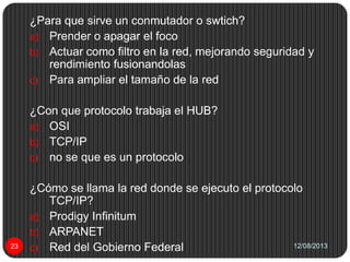12/08/201323
¿Para que sirve un conmutador o swtich?
a) Prender o apagar el foco
b) Actuar como filtro en la red, mejorando seguridad y
rendimiento fusionandolas
c) Para ampliar el tamaño de la red
¿Con que protocolo trabaja el HUB?
a) OSI
b) TCP/IP
c) no se que es un protocolo
¿Cómo se llama la red donde se ejecuto el protocolo
TCP/IP?
a) Prodigy Infinitum
b) ARPANET
c) Red del Gobierno Federal
 