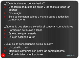 12/08/201324
¿Cómo funciona un concentrador?
a) Concentra paquetes de datos y los repite a todos los
puertos
b) Con magia
c) Solo se conectan cables y manda datos a todas las
computadoras
¿Qué es lo que siempre se evita al conectar conmutadores
a) Formación de bucles o loops
b) Que no se queme nada
c) Que no hackeen la red
¿Cuál es la consecuencia de los bucles?
a) Un cabello rizado
b) Mejora la comunicación entre las computadoras
c) Caída de telecomunicaciones
 