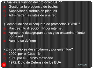 12/08/201325
¿Cuál es la función del protocolo STP?
a) Gestionar la presencia de bucles
b) Supervisar el trabajo en plantíos
c) Administrar las rutas de una red
¿Cómo funciona el conjunto de protocolos TCP/IP?
a) Rastrean tu dirección IP por internet
b) Agrupan y desagrupan datos y su encaminamiento
por la red
c) Aun no se definen
¿En que año se desarrollaron y por quien fue?
a) 2000 por el Cbtis 164
b) 1950 por el Ejercito Mexicano
c) 1972, Dpto de Defensa de los EUA
 