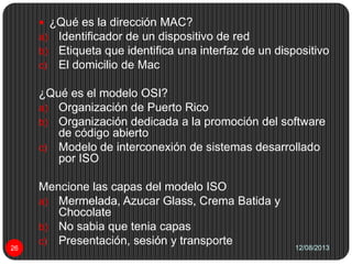 12/08/201326
 ¿Qué es la dirección MAC?
a) Identificador de un dispositivo de red
b) Etiqueta que identifica una interfaz de un dispositivo
c) El domicilio de Mac
¿Qué es el modelo OSI?
a) Organización de Puerto Rico
b) Organización dedicada a la promoción del software
de código abierto
c) Modelo de interconexión de sistemas desarrollado
por ISO
Mencione las capas del modelo ISO
a) Mermelada, Azucar Glass, Crema Batida y
Chocolate
b) No sabia que tenia capas
c) Presentación, sesión y transporte
 