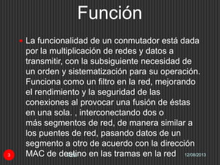 Función
12/08/2013Itza3
 La funcionalidad de un conmutador está dada
por la multiplicación de redes y datos a
transmitir, con la subsiguiente necesidad de
un orden y sistematización para su operación.
Funciona como un filtro en la red, mejorando
el rendimiento y la seguridad de las
conexiones al provocar una fusión de éstas
en una sola. , interconectando dos o
más segmentos de red, de manera similar a
los puentes de red, pasando datos de un
segmento a otro de acuerdo con la dirección
MAC de destino en las tramas en la red
 
