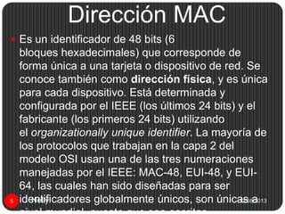 Dirección MAC
12/08/2013Nelly5
 Es un identificador de 48 bits (6
bloques hexadecimales) que corresponde de
forma única a una tarjeta o dispositivo de red. Se
conoce también como dirección física, y es única
para cada dispositivo. Está determinada y
configurada por el IEEE (los últimos 24 bits) y el
fabricante (los primeros 24 bits) utilizando
el organizationally unique identifier. La mayoría de
los protocolos que trabajan en la capa 2 del
modelo OSI usan una de las tres numeraciones
manejadas por el IEEE: MAC-48, EUI-48, y EUI-
64, las cuales han sido diseñadas para ser
identificadores globalmente únicos, son únicas a
 